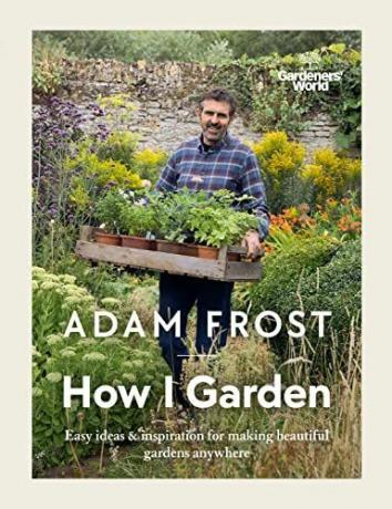 Gardener’s World: How I Garden: Helppoja ideoita ja inspiraatiota kauniiden puutarhojen luomiseen missä tahansa